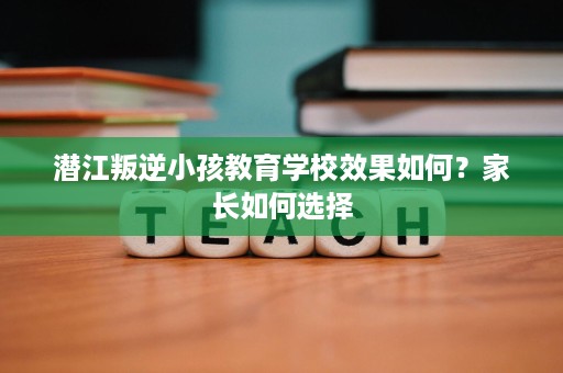 潜江叛逆小孩教育学校效果如何?家长如何选择 潜江叛逆小孩教育学校效果如何?家长如何选择