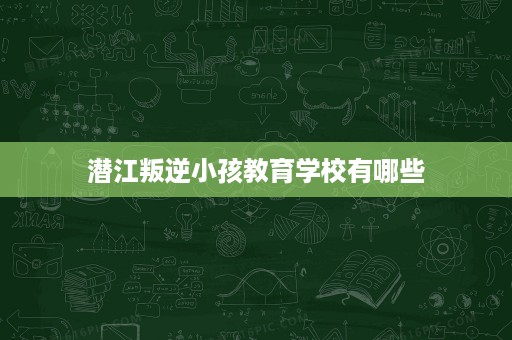潜江叛逆小孩教育学校有哪些 潜江叛逆小孩教育学校有哪些