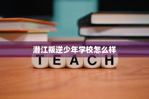 潜江叛逆少年学校怎么样 潜江叛逆少年学校怎么样