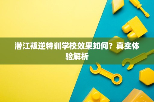 潜江叛逆特训学校效果如何？真实体验解析