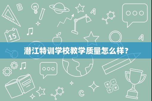 潜江特训学校教学质量怎么样? 潜江特训学校教学质量怎么样?