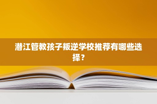 潜江管教孩子叛逆学校推荐有哪些选择? 潜江管教孩子叛逆学校推荐有哪些选择?