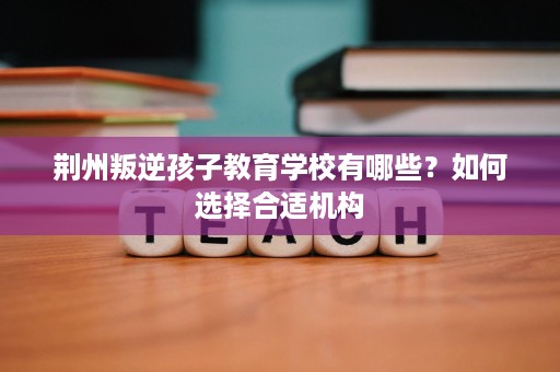 荆州叛逆孩子教育学校有哪些?如何选择合适机构 荆州叛逆孩子教育学校有哪些?如何选择合适机构