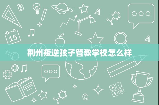荆州叛逆孩子管教学校怎么样 荆州叛逆孩子管教学校怎么样