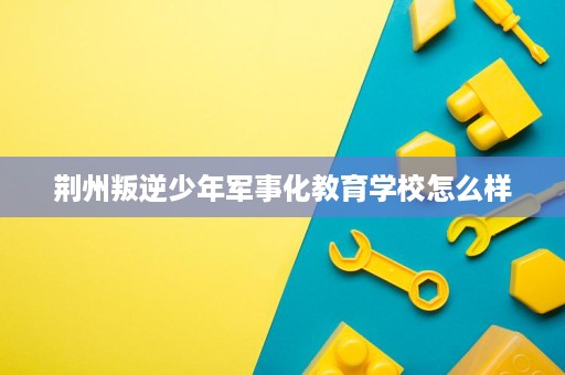 荆州叛逆少年军事化教育学校怎么样 荆州叛逆少年军事化教育学校怎么样