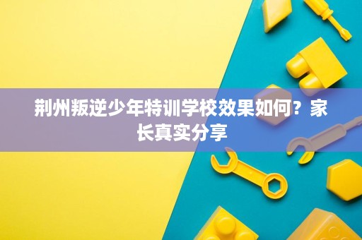 荆州叛逆少年特训学校效果如何?家长真实分享 荆州叛逆少年特训学校效果如何?家长真实分享