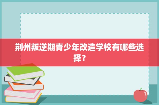 荆州叛逆期青少年改造学校有哪些选择? 荆州叛逆期青少年改造学校有哪些选择?