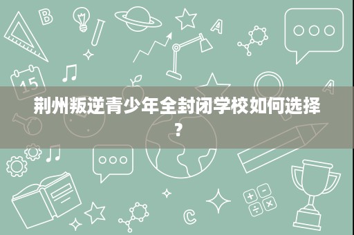 荆州叛逆青少年全封闭学校如何选择？