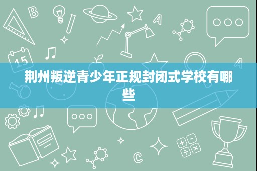 荆州叛逆青少年正规封闭式学校有哪些 荆州叛逆青少年正规封闭式学校有哪些
