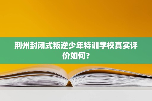 荆州封闭式叛逆少年特训学校真实评价如何? 荆州封闭式叛逆少年特训学校真实评价如何?