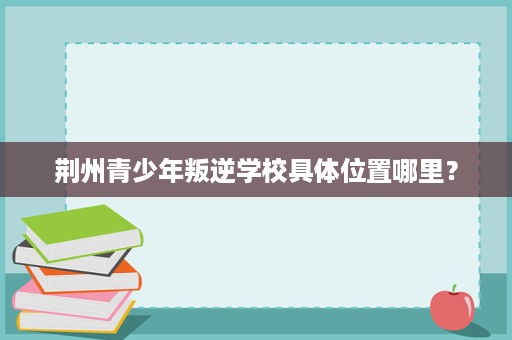 荆州青少年叛逆学校具体位置哪里? 荆州青少年叛逆学校具体位置哪里?