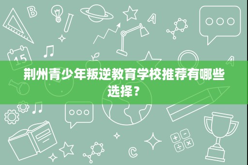 荆州青少年叛逆教育学校推荐有哪些选择? 荆州青少年叛逆教育学校推荐有哪些选择?