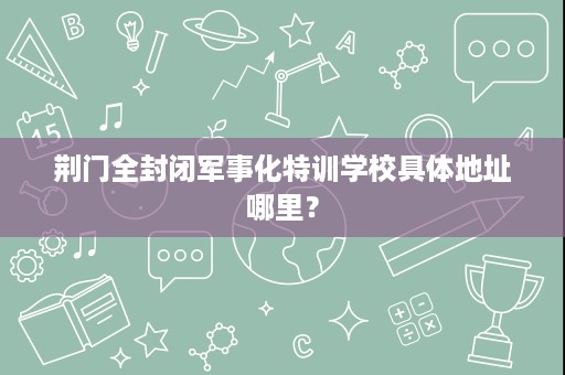 荆门全封闭军事化特训学校具体地址哪里? 荆门全封闭军事化特训学校具体地址哪里?