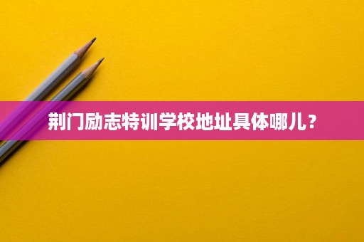 荆门励志特训学校地址具体哪儿? 荆门励志特训学校地址具体哪儿?