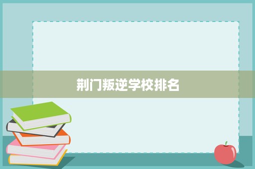 荆门叛逆学校排名 荆门叛逆学校排名