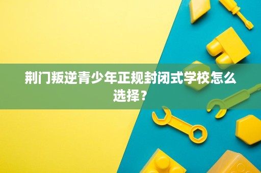荆门叛逆青少年正规封闭式学校怎么选择? 荆门叛逆青少年正规封闭式学校怎么选择?