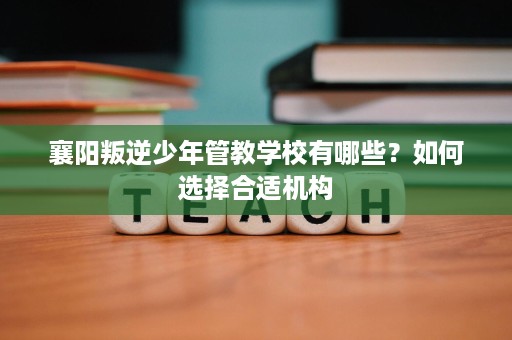 襄阳叛逆少年管教学校有哪些?如何选择合适机构 襄阳叛逆少年管教学校有哪些?如何选择合适机构