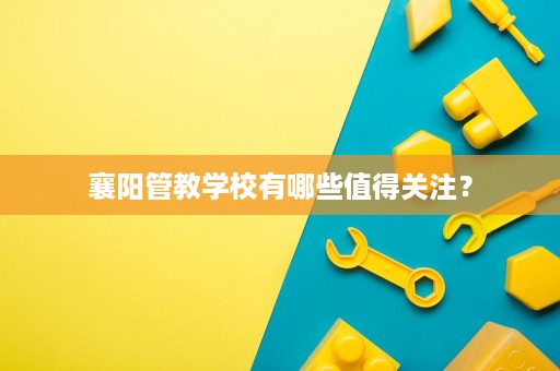 襄阳管教学校有哪些值得关注? 襄阳管教学校有哪些值得关注?