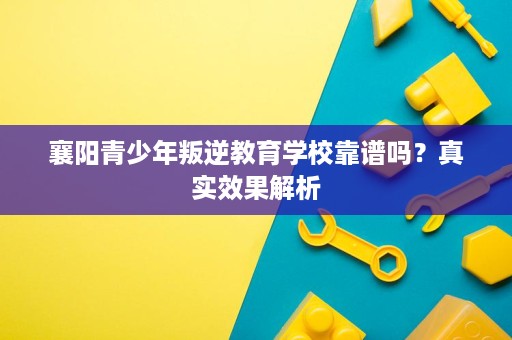 襄阳青少年叛逆教育学校靠谱吗？真实效果解析