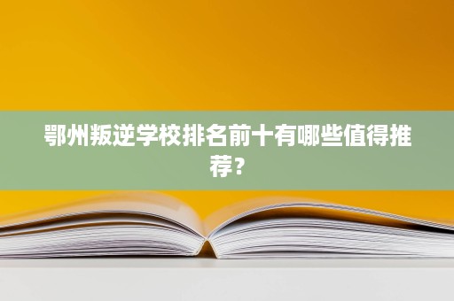 鄂州叛逆学校排名前十有哪些值得推荐？