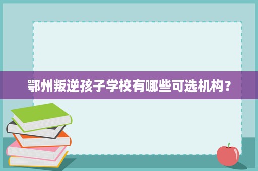 鄂州叛逆孩子学校有哪些可选机构？