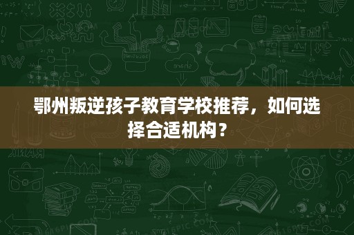 鄂州叛逆孩子教育学校推荐，如何选择合适机构？