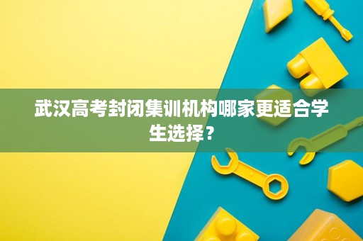 武汉高考封闭集训机构哪家更适合学生选择？