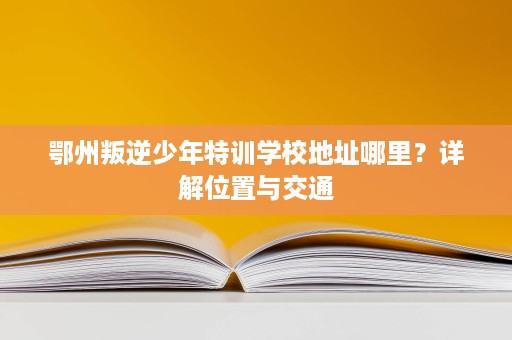 鄂州叛逆少年特训学校地址哪里？详解位置与交通
