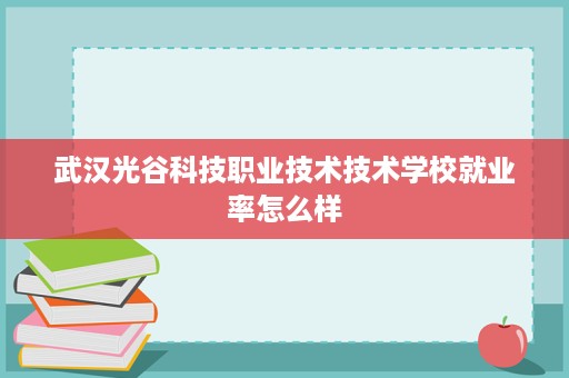 武汉光谷科技职业技术技术学校就业率怎么样