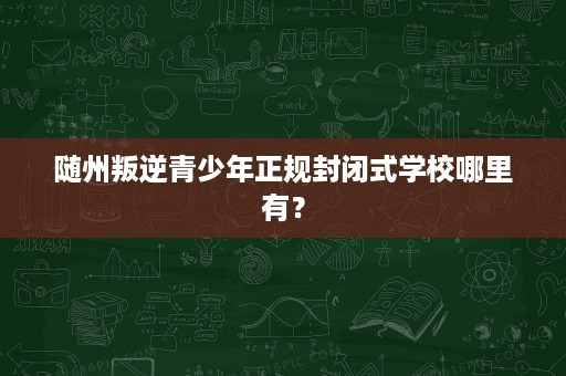随州叛逆青少年正规封闭式学校哪里有？