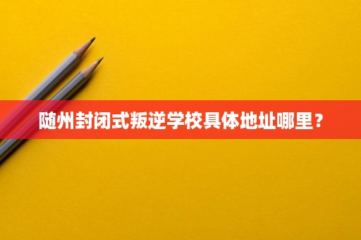 随州封闭式叛逆学校具体地址哪里？