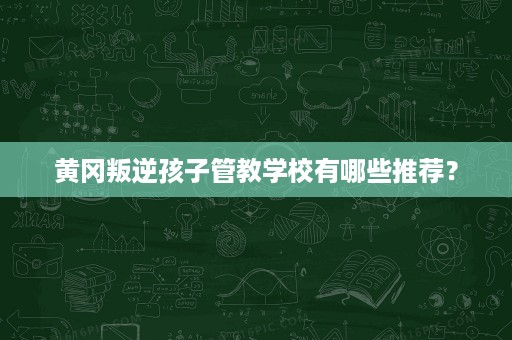 黄冈叛逆孩子管教学校有哪些推荐？