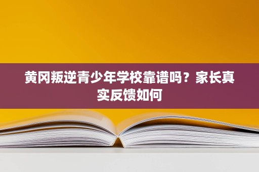 黄冈叛逆青少年学校靠谱吗？家长真实反馈如何