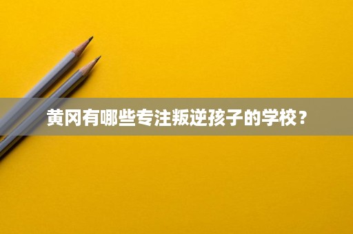 黄冈有哪些专注叛逆孩子的学校？