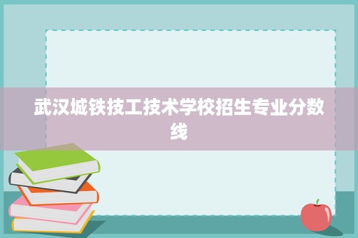 武汉城铁技工技术学校招生专业分数线