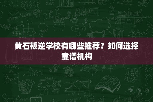 黄石叛逆学校有哪些推荐？如何选择靠谱机构