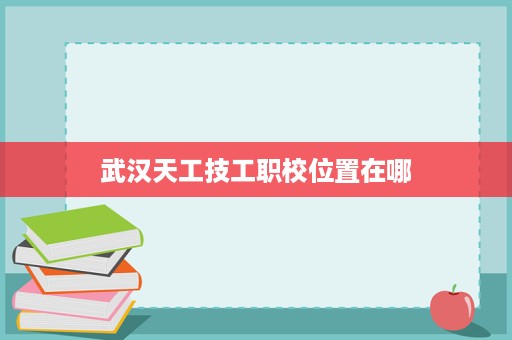 武汉天工技工职校位置在哪
