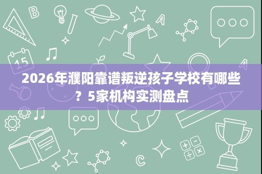 2026年濮阳靠谱叛逆孩子学校有哪些？5家机构实测盘点