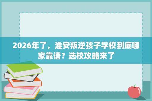 2026年了，淮安叛逆孩子学校到底哪家靠谱？选校攻略来了