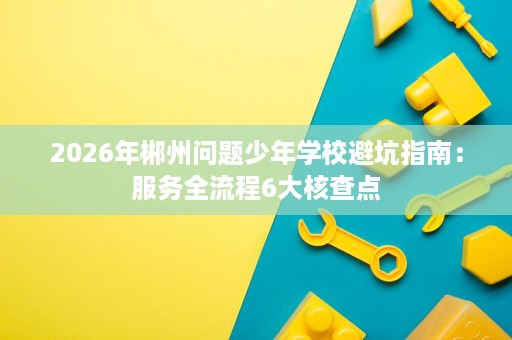 2026年郴州问题少年学校避坑指南：服务全流程6大核查点