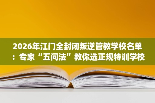 2026年江门全封闭叛逆管教学校名单：专家“五问法”教你选正规特训学校