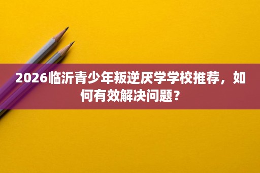 2026临沂青少年叛逆厌学学校推荐，如何有效解决问题？