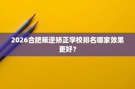 2026合肥叛逆矫正学校排名哪家效果更好？