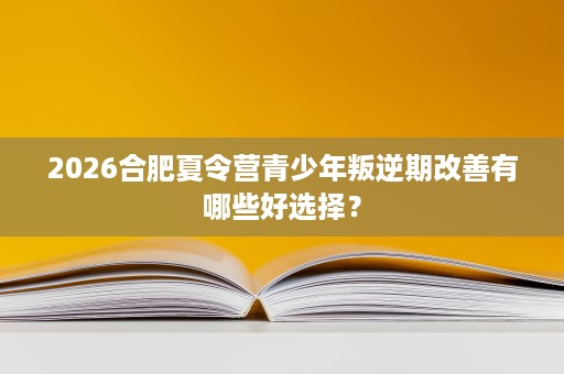 2026合肥夏令营青少年叛逆期改善有哪些好选择？