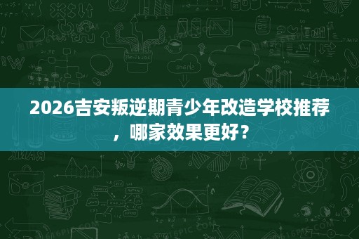 2026吉安叛逆期青少年改造学校推荐，哪家效果更好？
