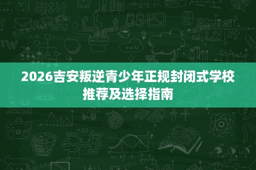 2026吉安叛逆青少年正规封闭式学校推荐及选择指南