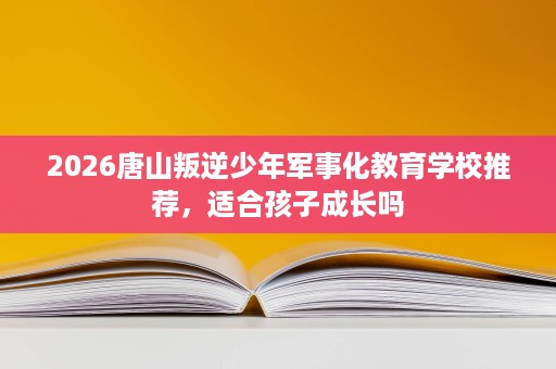 2026唐山叛逆少年军事化教育学校推荐，适合孩子成长吗