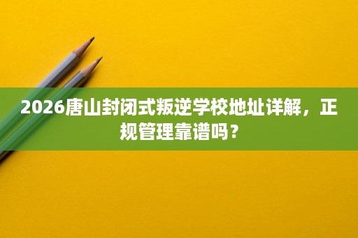 2026唐山封闭式叛逆学校地址详解，正规管理靠谱吗？