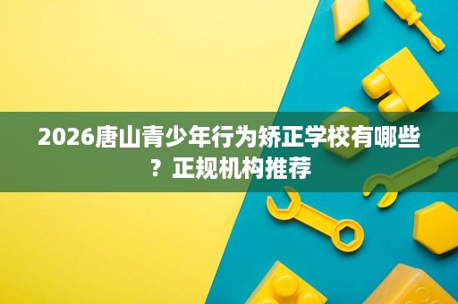 2026唐山青少年行为矫正学校有哪些？正规机构推荐
