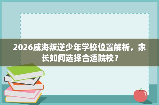 2026威海叛逆少年学校位置解析，家长如何选择合适院校？
